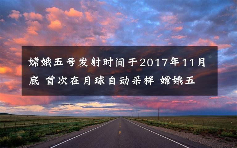 嫦娥五号发射时间于2017年11月底 首次在月球自动采样 嫦娥五号发射日期是什么时候