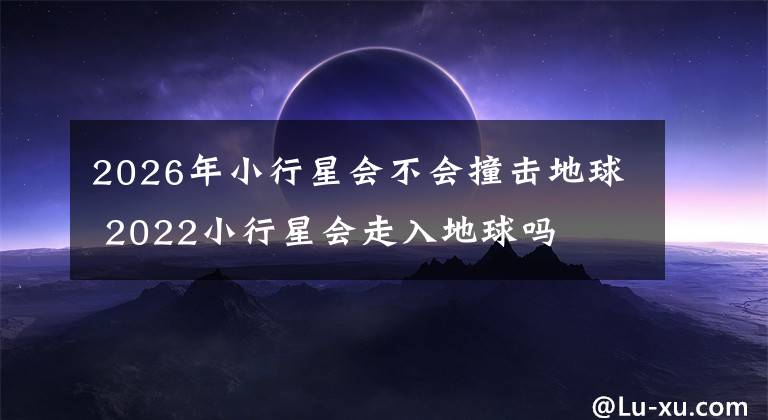 2026年小行星会不会撞击地球 2022小行星会走入地球吗