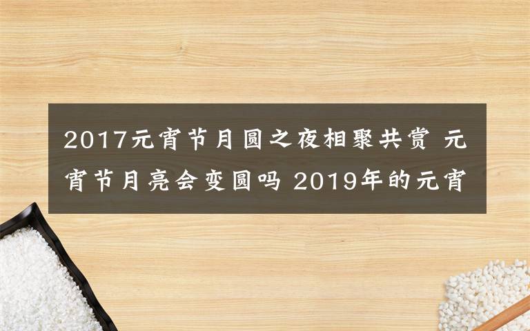 2017元宵节月圆之夜相聚共赏 元宵节月亮会变圆吗 2019年的元宵节是星期几