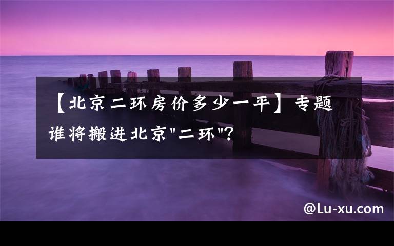 【北京二环房价多少一平】专题谁将搬进北京"二环"？