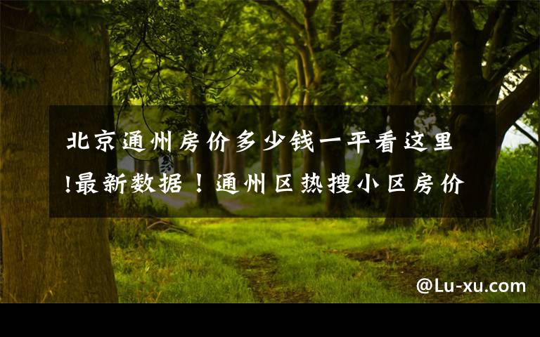 北京通州房价多少钱一平看这里!最新数据！通州区热搜小区房价公布！快看你家房子是涨是跌