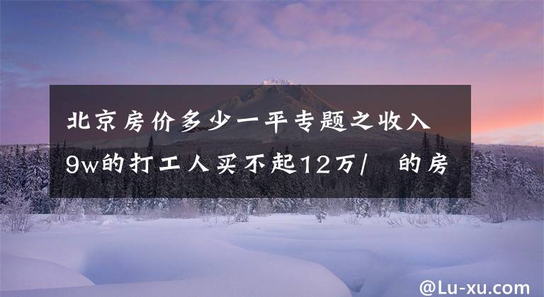 北京房价多少一平专题之收入9w的打工人买不起12万/㎡的房！接下来，北京房价会跌吗