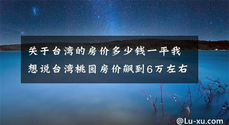 关于台湾的房价多少钱一平我想说台湾桃园房价飙到6万左右？「这些原因」让房价爆冲