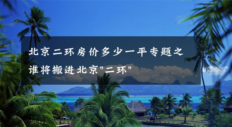 北京二环房价多少一平专题之谁将搬进北京"二环"？