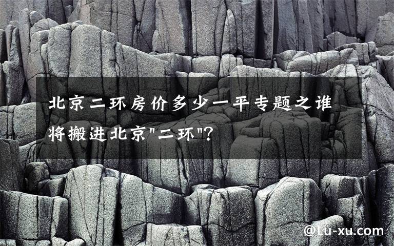 北京二环房价多少一平专题之谁将搬进北京"二环"？