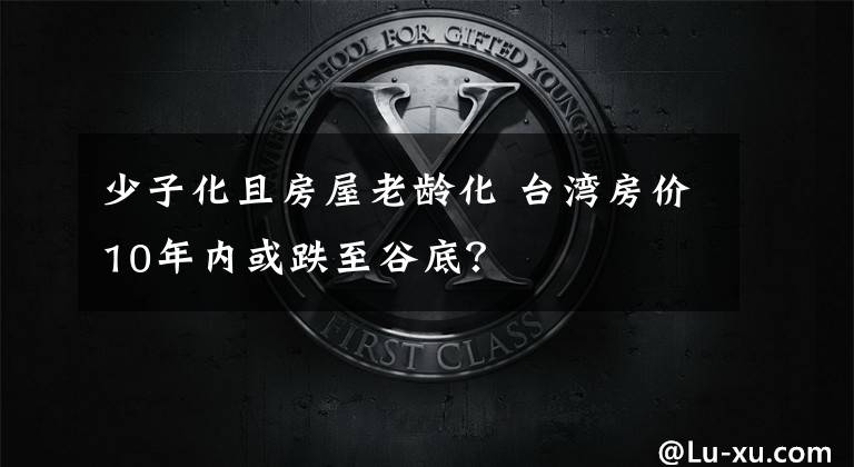 少子化且房屋老龄化 台湾房价10年内或跌至谷底？