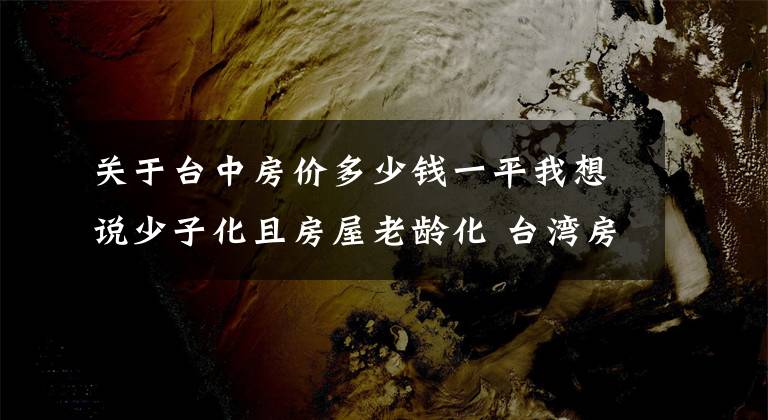 关于台中房价多少钱一平我想说少子化且房屋老龄化 台湾房价10年内或跌至谷底？