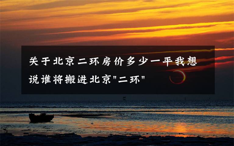 关于北京二环房价多少一平我想说谁将搬进北京"二环"？