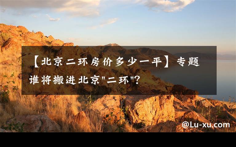 【北京二环房价多少一平】专题谁将搬进北京"二环"？