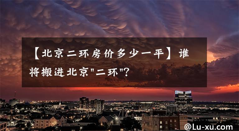 【北京二环房价多少一平】谁将搬进北京"二环"？