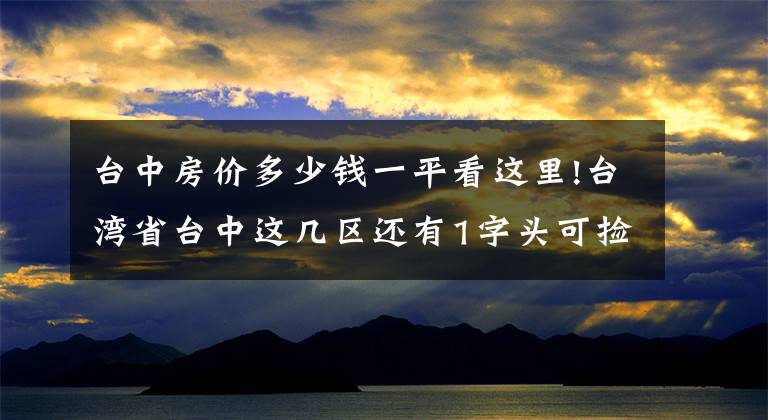 台中房价多少钱一平看这里!台湾省台中这几区还有1字头可捡便宜