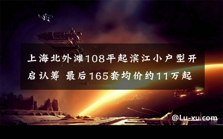 上海北外滩108平起滨江小户型开启认筹 最后165套均价约11万起