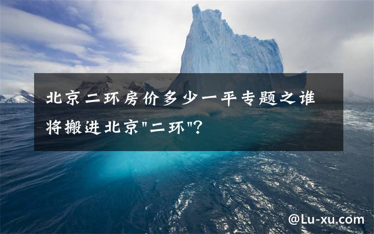 北京二环房价多少一平专题之谁将搬进北京"二环"？