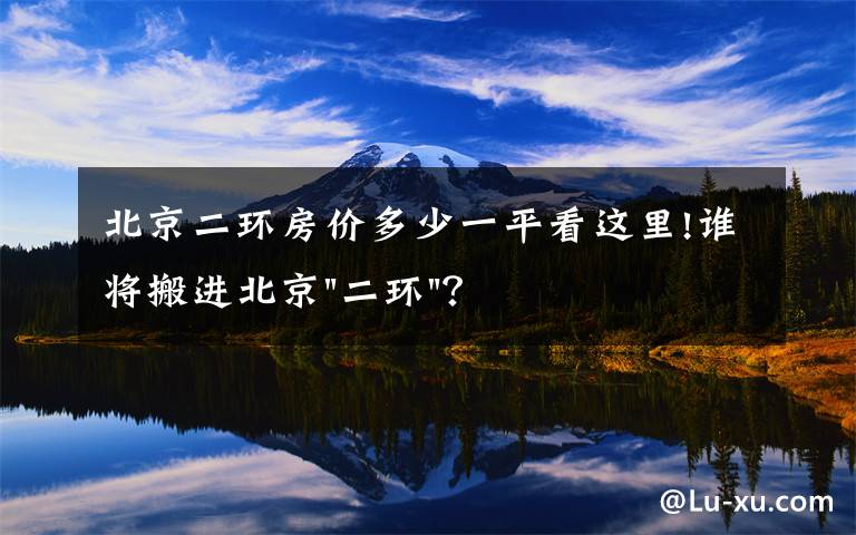 北京二环房价多少一平看这里!谁将搬进北京"二环"？