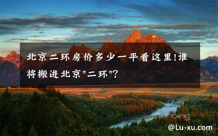 北京二环房价多少一平看这里!谁将搬进北京"二环"？