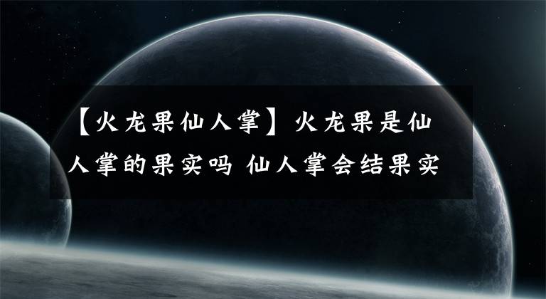 【火龙果仙人掌】火龙果是仙人掌的果实吗 仙人掌会结果实吗