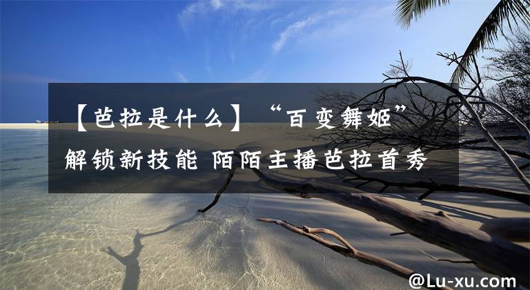 【芭拉是什么】“百变舞姬”解锁新技能 陌陌主播芭拉首秀手语舞