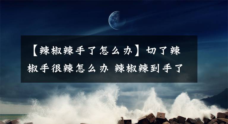 【辣椒辣手了怎么办】切了辣椒手很辣怎么办 辣椒辣到手了什么方法最快去除