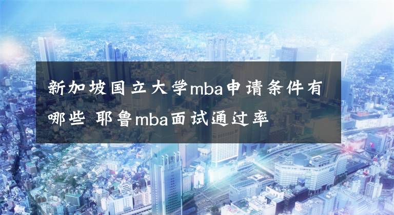 新加坡国立大学mba申请条件有哪些 耶鲁mba面试通过率