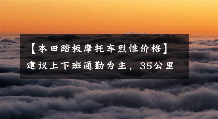 【本田踏板摩托车烈性价格】建议上下班通勤为主，35公里，15000左右的滑板车。