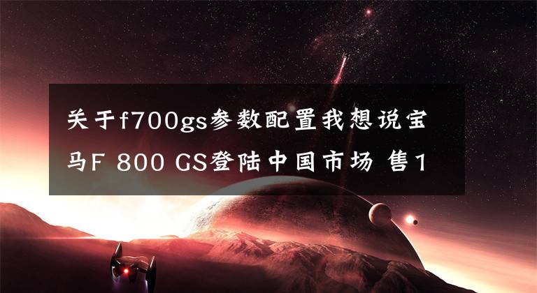 关于f700gs参数配置我想说宝马F 800 GS登陆中国市场 售12.64万元