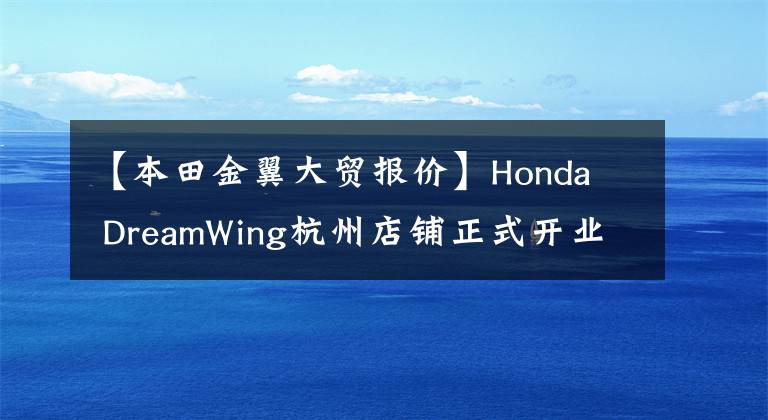 【本田金翼大贸报价】Honda  DreamWing杭州店铺正式开业，本田金翼2020家国内售价公布