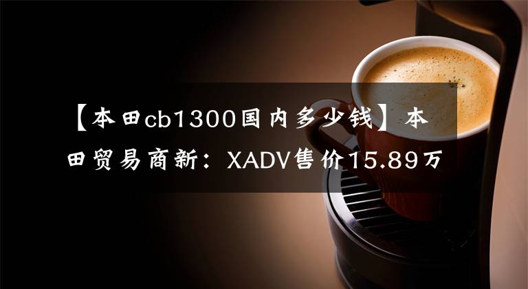 【本田cb1300国内多少钱】本田贸易商新：XADV售价15.89万CB  CB1300售价18.8万件。