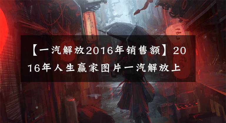 【一汽解放2016年销售额】2016年人生赢家图片一汽解放上半年发展历程