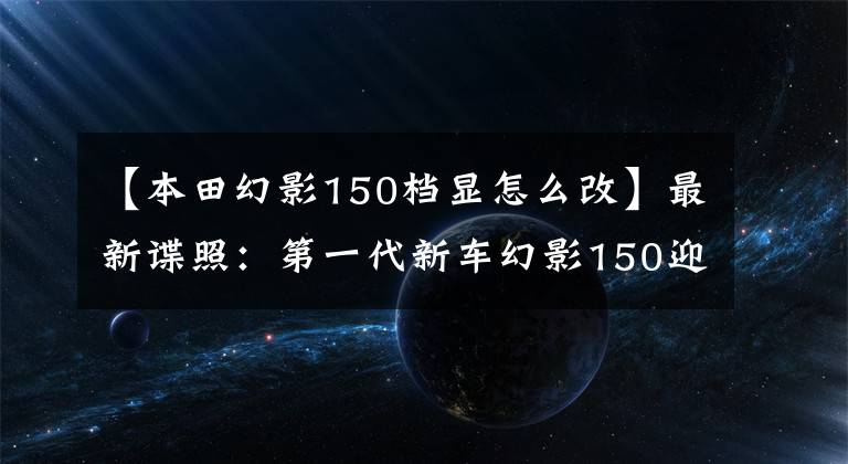 【本田幻影150档显怎么改】最新谍照：第一代新车幻影150迎来了大开金，能继续写传说吗？