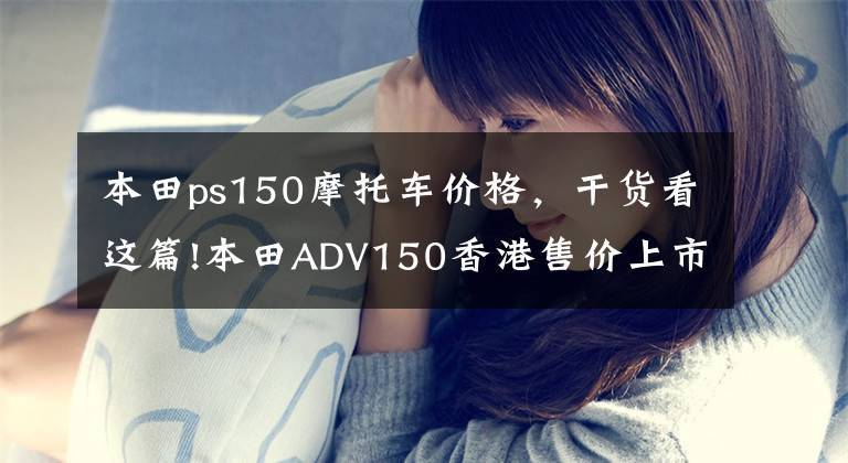 本田ps150摩托车价格，干货看这篇!本田ADV150香港售价上市，根据PCX150预计，内地售价或3.5w左右