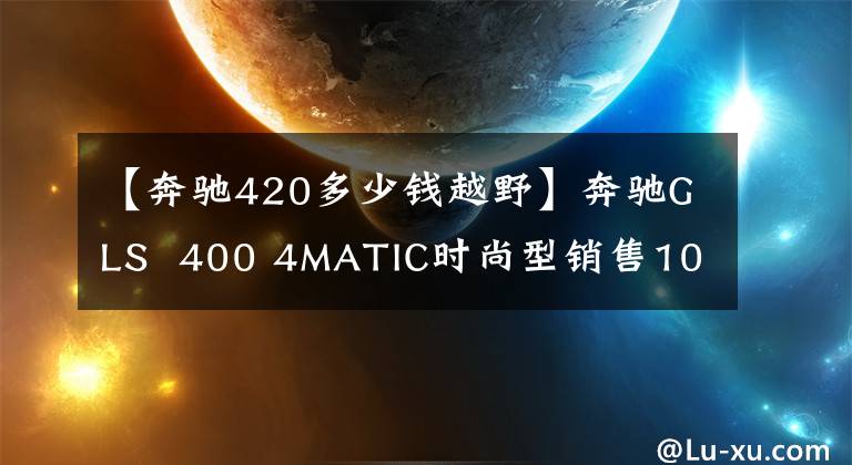 【奔驰420多少钱越野】奔驰GLS  400 4MATIC时尚型销售108.2万韩元