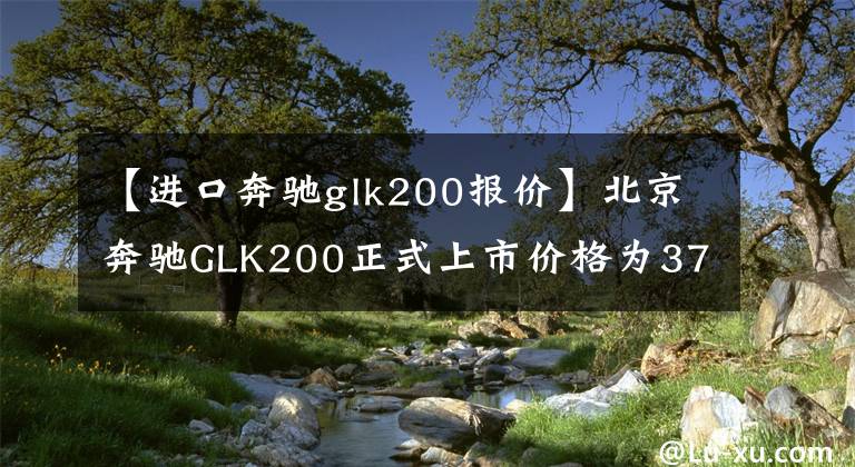 【进口奔驰glk200报价】北京奔驰GLK200正式上市价格为37.8万韩元