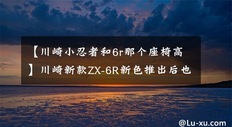 【川崎小忍者和6r那个座椅高】川崎新款ZX-6R新色推出后也涨价了……