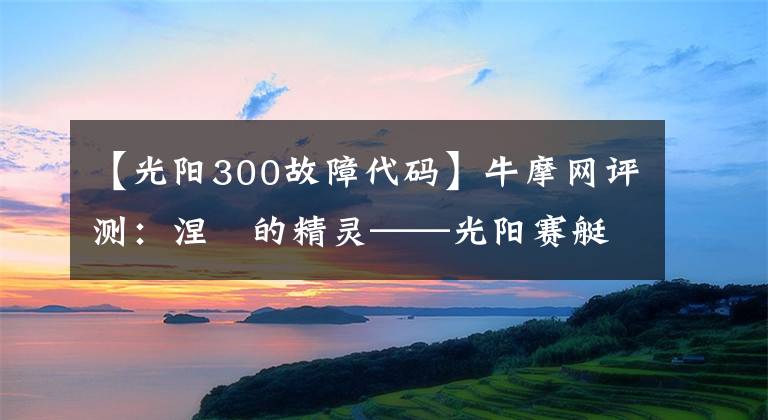 【光阳300故障代码】牛摩网评测：涅槃的精灵——光阳赛艇300ABS