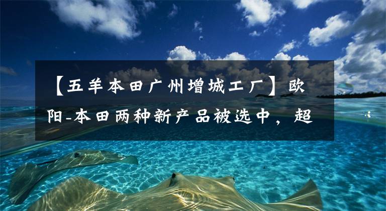 【五羊本田广州增城工厂】欧阳-本田两种新产品被选中，超越业界进入国家4时代