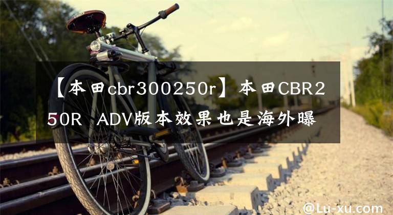 【本田cbr300250r】本田CBR250R  ADV版本效果也是海外曝光，国内风冷190也要升级吗？