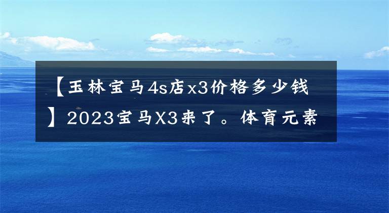 【玉林宝马4s店x3价格多少钱】2023宝马X3来了。体育元素更丰富，竞争奔驰GLC，预售36 ~ 45万韩元