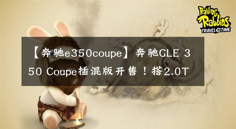 【奔驰e350coupe】奔驰GLE 350 Coupe插混版开售！搭2.0T+电机，6.9秒破百