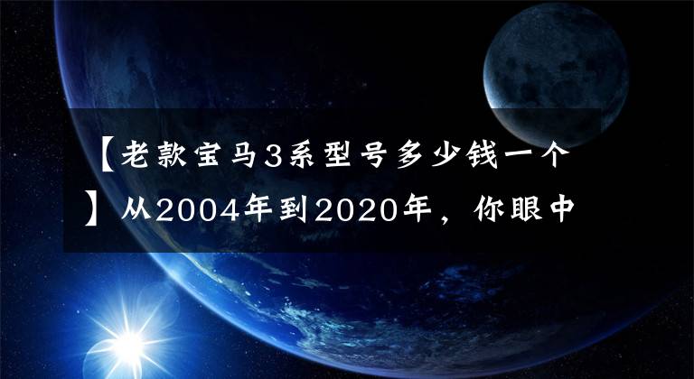 【老款宝马3系型号多少钱一个】从2004年到2020年，你眼中哪一代宝马3系最完美？