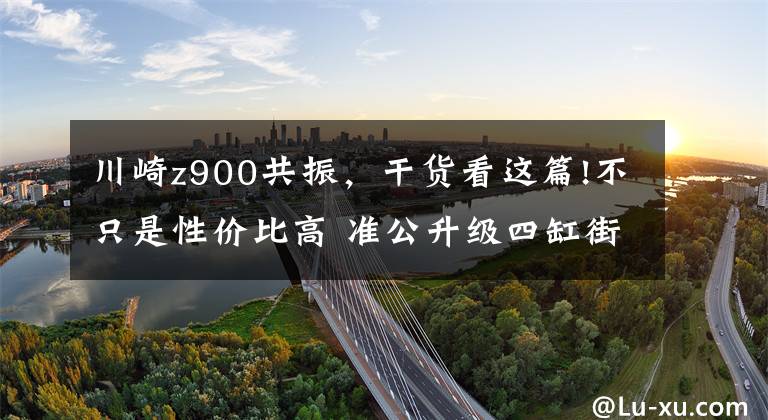 川崎z900共振，干货看这篇!不只是性价比高 准公升级四缸街车 川崎Z900简单试驾