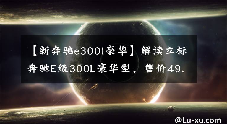 【新奔驰e300l豪华】解读立标奔驰E级300L豪华型，售价49.47万，优雅与豪华共存