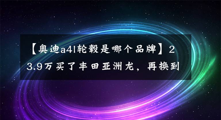 【奥迪a4l轮毂是哪个品牌】23.9万买了丰田亚洲龙，再换到开奥迪A4L上，车主：差距很明显