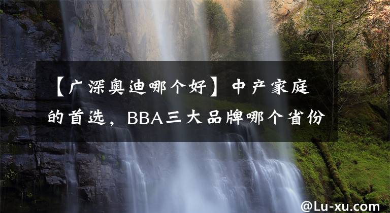 【广深奥迪哪个好】中产家庭的首选，BBA三大品牌哪个省份最多？