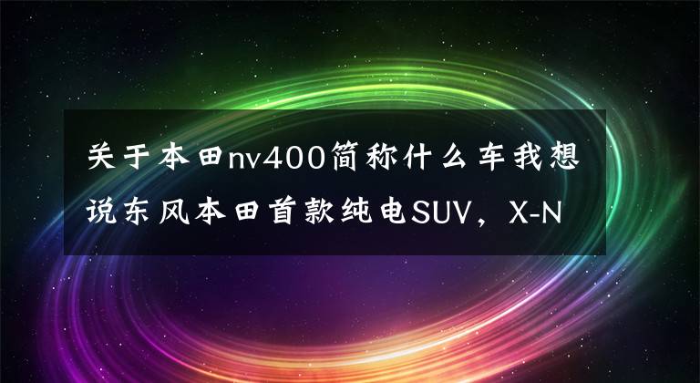 关于本田nv400简称什么车我想说东风本田首款纯电SUV，X-NV续航超400公里