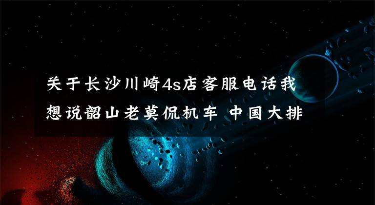 关于长沙川崎4s店客服电话我想说韶山老莫侃机车 中国大排摩托车时代即将来临