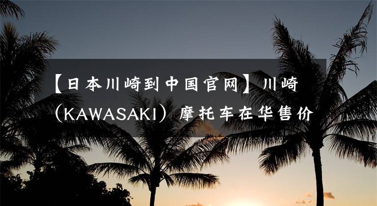 【日本川崎到中国官网】川崎（KAWASAKI）摩托车在华售价一览表