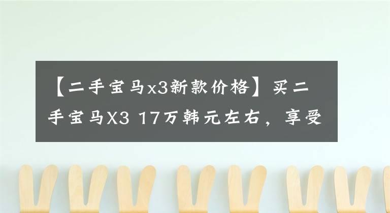 【二手宝马x3新款价格】买二手宝马X3 17万韩元左右，享受300匹的乐趣