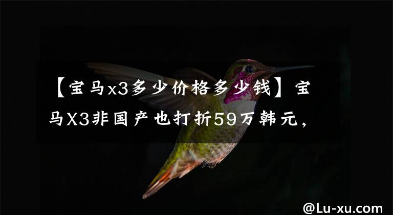 【宝马x3多少价格多少钱】宝马X3非国产也打折59万韩元，今天新车报价为32万韩元