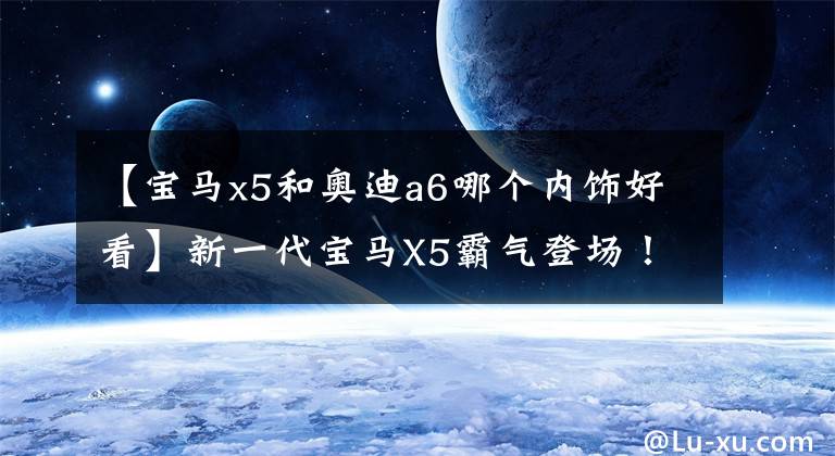 【宝马x5和奥迪a6哪个内饰好看】新一代宝马X5霸气登场！内饰堪称史上最美，奔驰奥迪还有谁能战