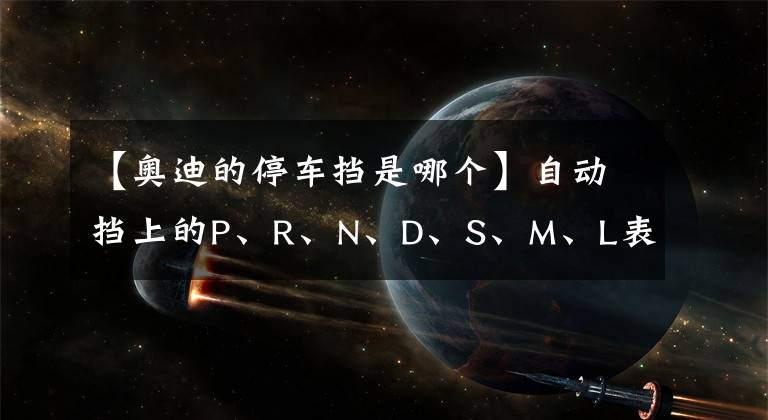 【奥迪的停车挡是哪个】自动挡上的P、R、N、D、S、M、L表示什么意思？新手司机要分清